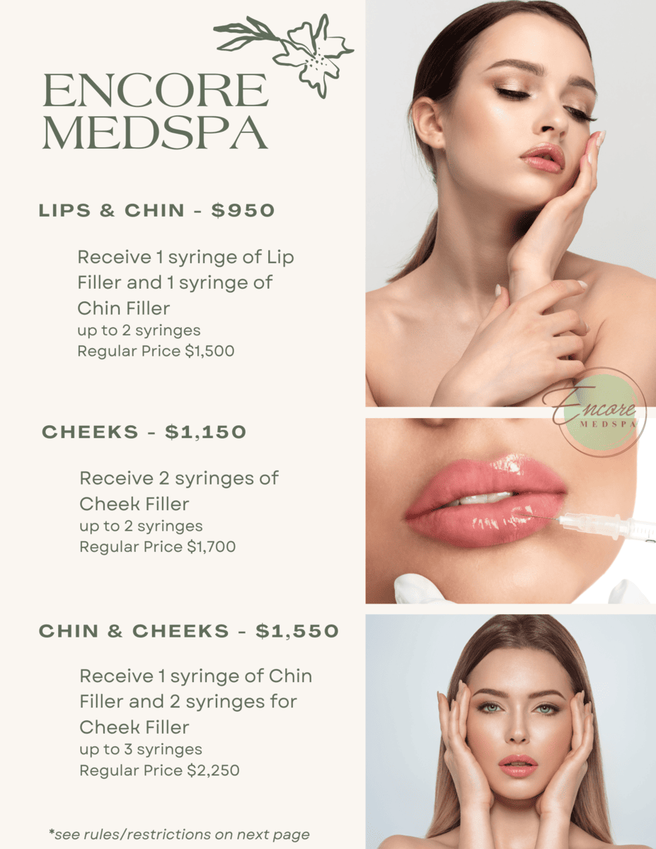 ENCORE MEDSPA, LIPS & CHIN - $95, RECEIVE 1 SYRINGE OF LIP FILLER AND 1 SYRINGE OF CHIN FILLER UP TO 2 SYRINGES REGULAR PRICE $1,500; CHEEKS - $1,150, RECEIVE 2 SYRINGES OF CHEEK FILLER UP TO 2 SYRINGES, REGULAR PRICE $1,700; CHIN & CHEEKS - $1,550, RECEIVE 1 SYRINGE OF CHIN FILLER AND 2 SYRINGES FOR CHEEK FILLER UP TO 3 SYRINGES REGULAR PRICE $2,250, *SEE RULES/RESTRICTIONS ON NEXT PAGE