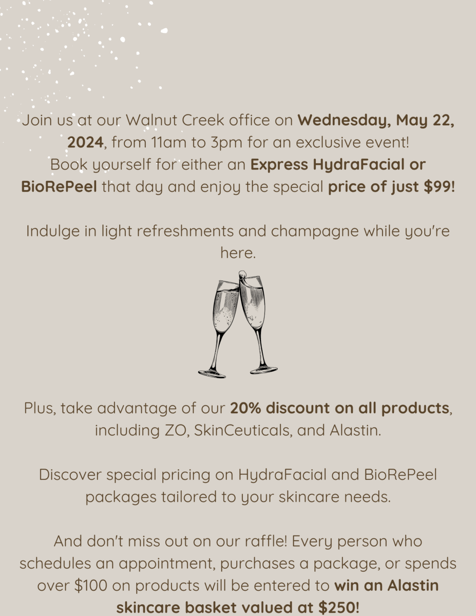 Join us at our Walnut Creek office on Wednesday, May 22, 2024, from 11am to 3pm for an exclusive event! Book yourself for either an Express HydraFacial or BioRePeel that day and enjoy the special price of just $99! Indulge in light refreshments and champagne while you're here. Plus, take advantage of our 20% discount on all products, including ZO, SkinCeuticals, and Alastin. Discover special pricing on HydraFacial and BioRePeel packages tailored to your skincare needs. And don't miss out on our raffle! Every person who schedules an appointment, purchases a package, or spends over $100 on products will be entered to win an Alastin skincare basket valued at $250!