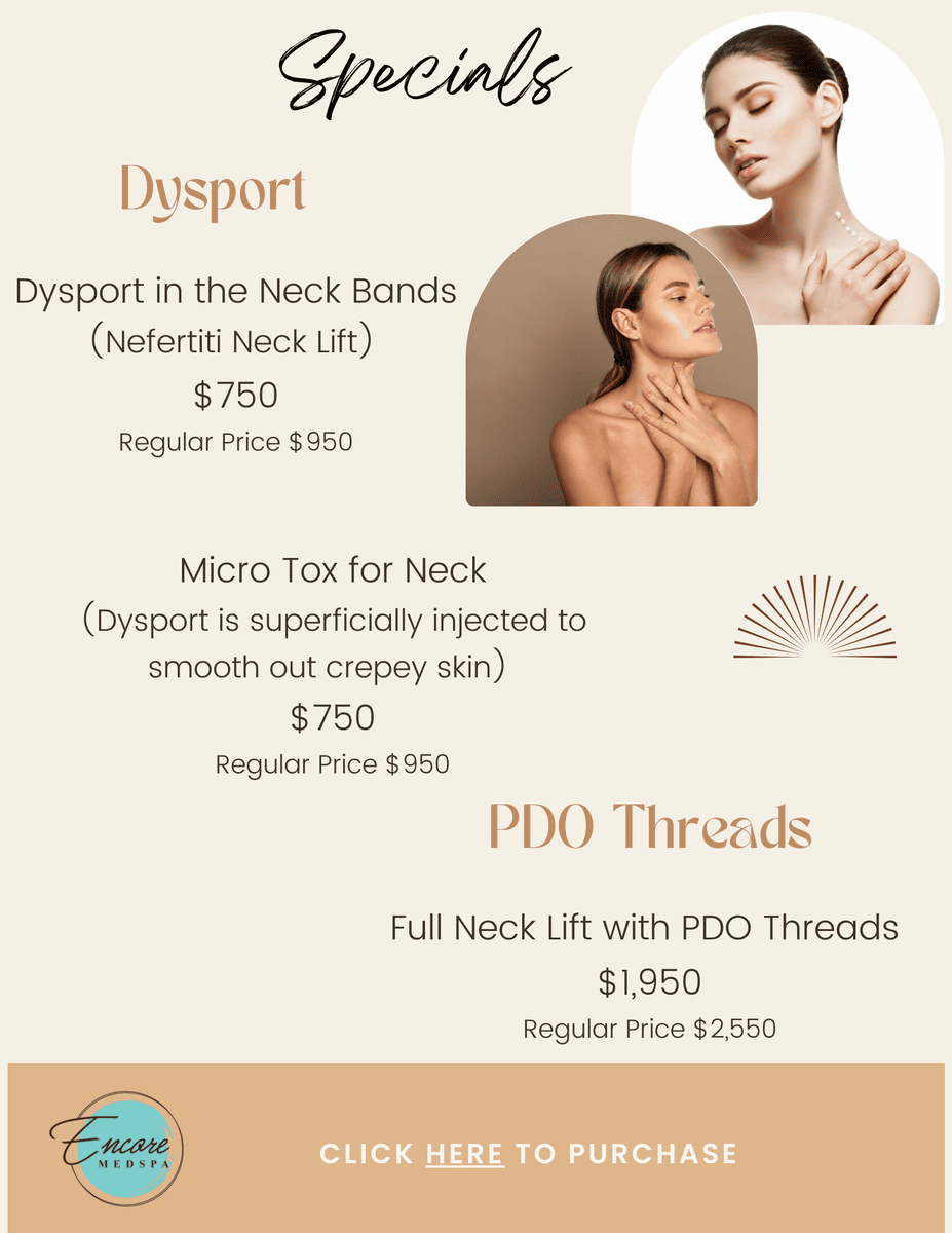 Specials, Dysport - Dysport in the Neck Bands (Nefertiti Neck Lift) $750 Regular Price $950, Micro Tox for Neck (Dysport is superficially injected to smooth out crepey skin) $750 Regular Price $950 PDO Threads, Full Neck Lift with PDO Threads $1,950 Regular Price $2,550, Click here to purchase