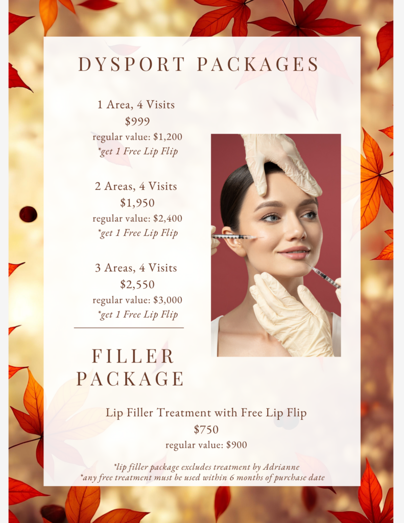 DYSPORT PACKAGES 1 Area, 4 Visits $999 regular value: $1,200 *get 1 Free Lip Flip 2 Areas, 4 Visits $1,950 regular value: $2,400 *get 1 Free Lip Flip 3 Areas, 4 Visits $2.550 regular value: $3,000 *get 1 Free Lip Flip FILLER PACKAGE Lip Filler Treatment with Free Lip Flip $750 regular value: $900 *lip filler package excludes treatment by Adrianne *any free treatment must be used within 6 months of purchase date